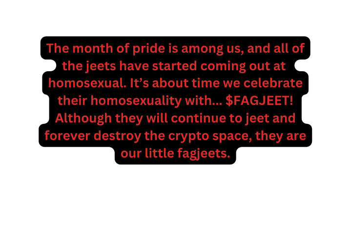 The month of pride is among us and all of the jeets have started coming out at homosexual It s about time we celebrate their homosexuality with FAGJEET Although they will continue to jeet and forever destro y the crypto space they are our l ittle fagj eets